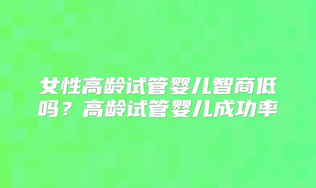 女性高龄试管婴儿智商低吗？高龄试管婴儿成功率