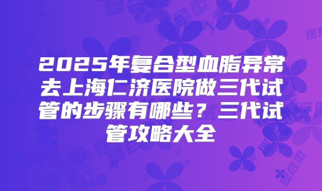 2025年复合型血脂异常去上海仁济医院做三代试管的步骤有哪些?三代试管攻略大全