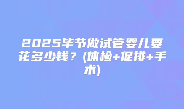 2025毕节做试管婴儿要花多少钱？(体检+促排+手术)