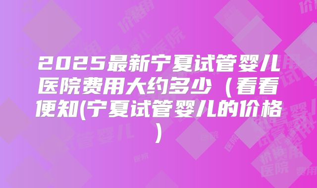 2025最新宁夏试管婴儿医院费用大约多少(看看便知(宁夏试管婴儿的价格)