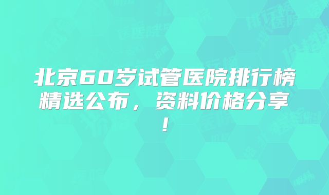 北京60岁试管医院排行榜精选公布，资料价格分享!