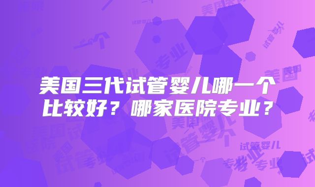 美国三代试管婴儿哪一个比较好？哪家医院专业？