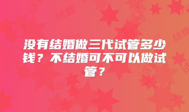 没有结婚做三代试管多少钱？不结婚可不可以做试管？