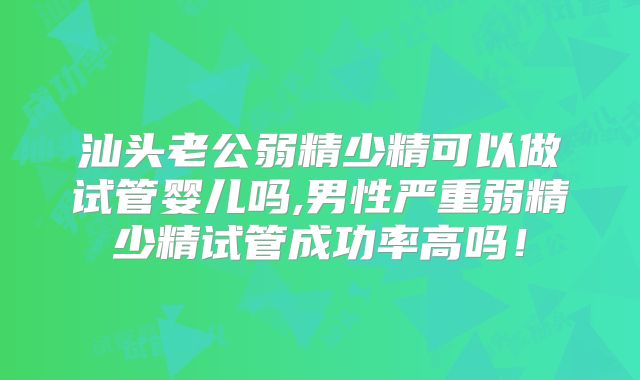 汕头老公弱精少精可以做试管婴儿吗,男性严重弱精少精试管成功率高吗！