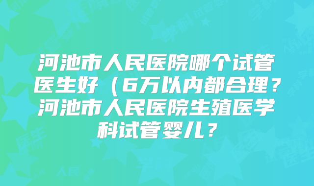 河池市人民医院哪个试管医生好（6万以内都合理？河池市人民医院生殖医学科试管婴儿？