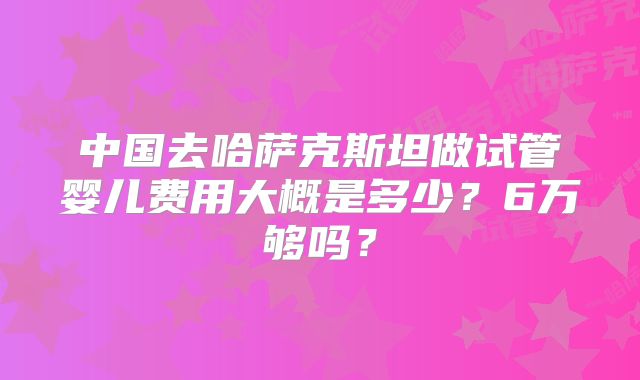 中国去哈萨克斯坦做试管婴儿费用大概是多少？6万够吗？