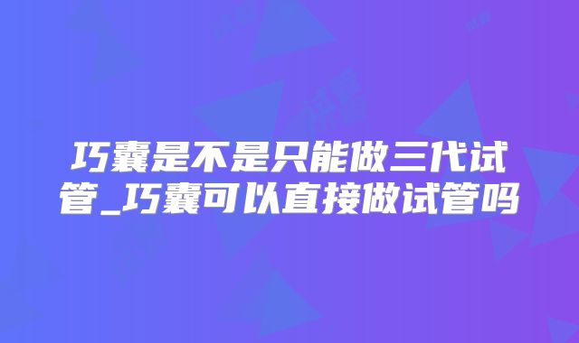 巧囊是不是只能做三代试管_巧囊可以直接做试管吗