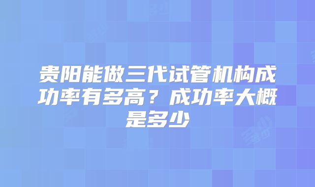 贵阳能做三代试管机构成功率有多高?成功率大概是多少