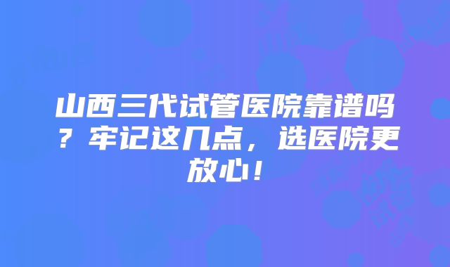 山西三代试管医院靠谱吗?牢记这几点,选医院更放心!