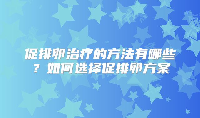 促排卵治疗的方法有哪些?如何选择促排卵方案