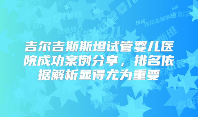 吉尔吉斯斯坦试管婴儿医院成功案例分享，排名依据解析显得尤为重要