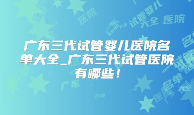 广东三代试管婴儿医院名单大全_广东三代试管医院有哪些！