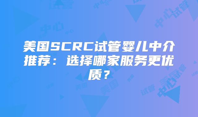 美国SCRC试管婴儿中介推荐：选择哪家服务更优质？