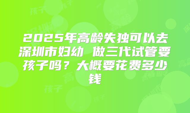 2025年高龄失独可以去深圳市妇幼 做三代试管要孩子吗?大概要花费多少钱