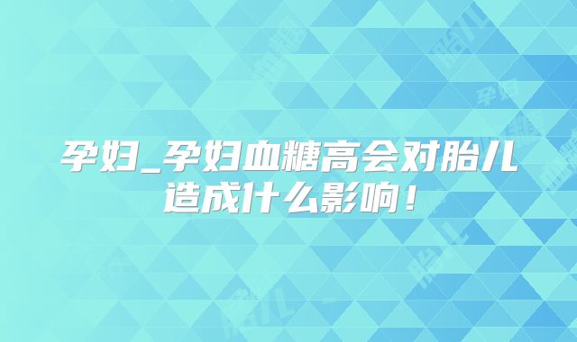 孕妇_孕妇血糖高会对胎儿造成什么影响!