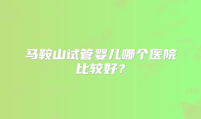 马鞍山试管婴儿哪个医院比较好？