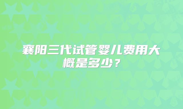 襄阳三代试管婴儿费用大概是多少？