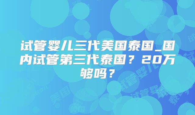 试管婴儿三代美国泰国_国内试管第三代泰国？20万够吗？