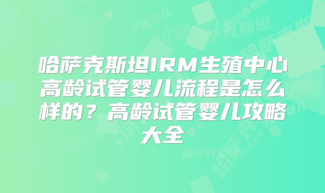 哈萨克斯坦IRM生殖中心高龄试管婴儿流程是怎么样的?高龄试管婴儿攻略大全