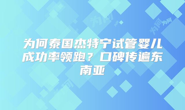 为何泰国杰特宁试管婴儿成功率领跑?口碑传遍东南亚