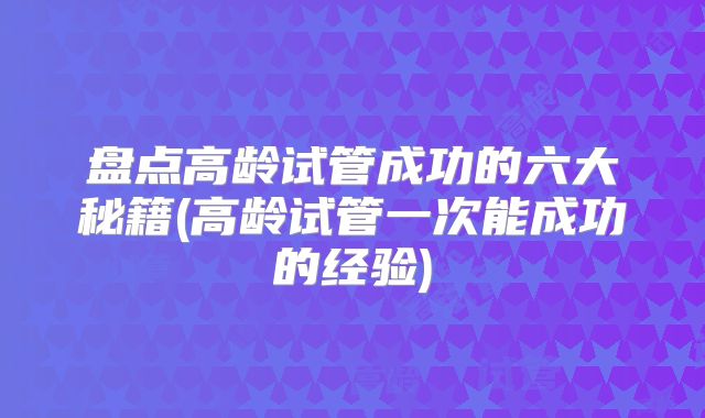 盘点高龄试管成功的六大秘籍(高龄试管一次能成功的经验)
