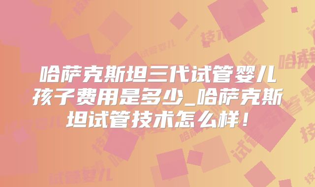 哈萨克斯坦三代试管婴儿孩子费用是多少_哈萨克斯坦试管技术怎么样！