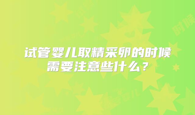 试管婴儿取精采卵的时候需要注意些什么？
