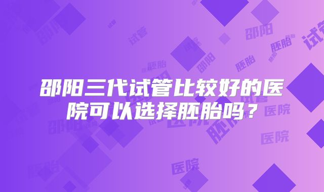 邵阳三代试管比较好的医院可以选择胚胎吗?