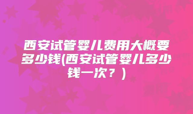 西安试管婴儿费用大概要多少钱(西安试管婴儿多少钱一次?)