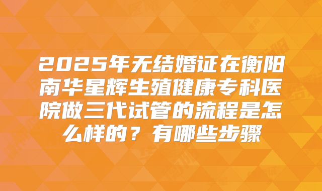 2025年无结婚证在衡阳南华星辉生殖健康专科医院做三代试管的流程是怎么样的？有哪些步骤