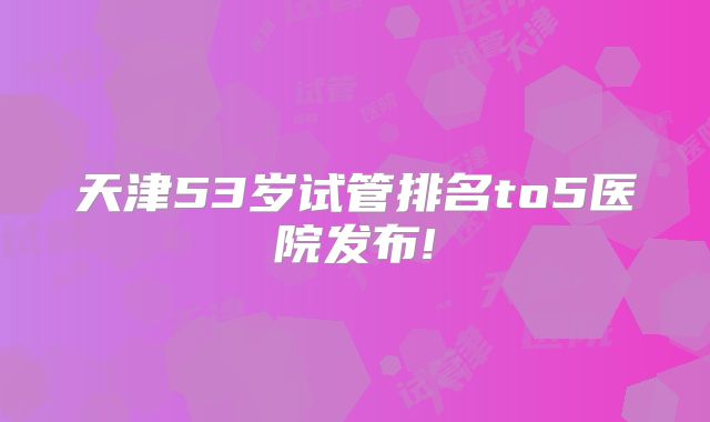 天津53岁试管排名to5医院发布!