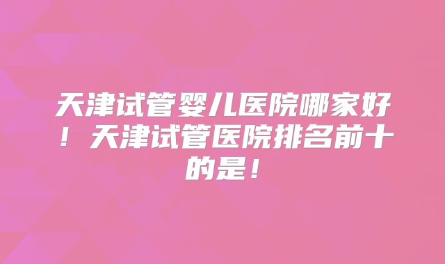 天津试管婴儿医院哪家好！天津试管医院排名前十的是！