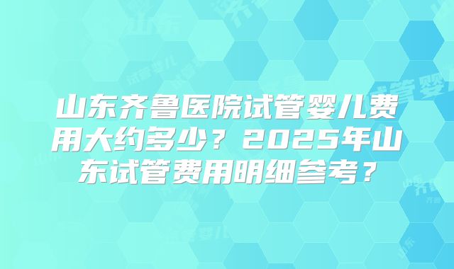 山东齐鲁医院试管婴儿费用大约多少?2025年山东试管费用明细参考?