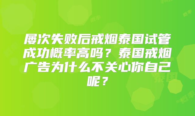 屡次失败后戒烟泰国试管成功概率高吗？泰国戒烟广告为什么不关心你自己呢？