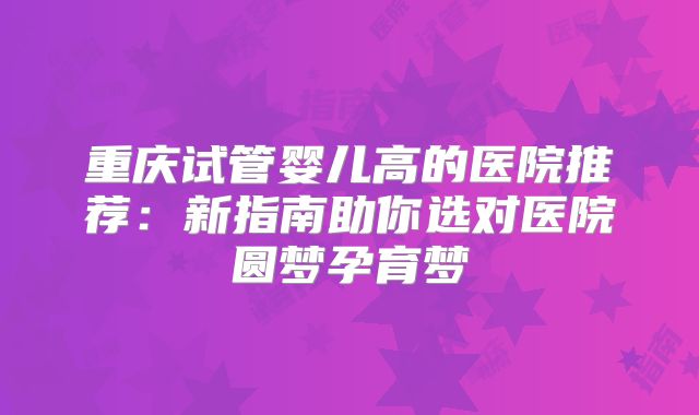 重庆试管婴儿高的医院推荐:新指南助你选对医院圆梦孕育梦