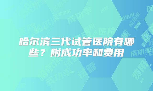 哈尔滨三代试管医院有哪些？附成功率和费用