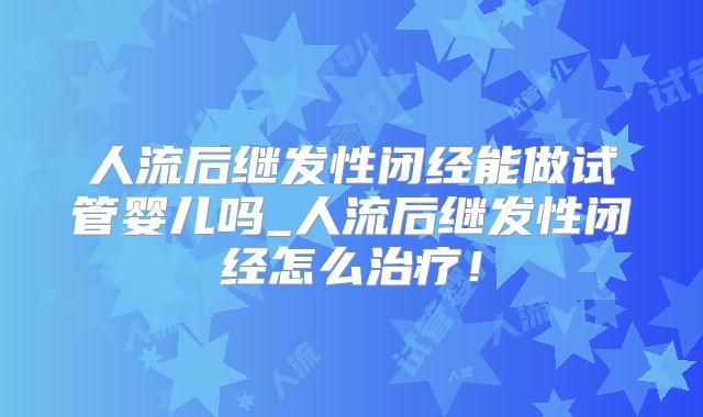 人流后继发性闭经能做试管婴儿吗_人流后继发性闭经怎么治疗!