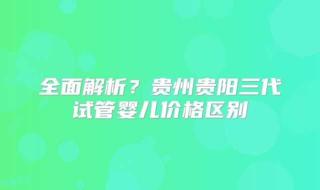 全面解析？贵州贵阳三代试管婴儿价格区别