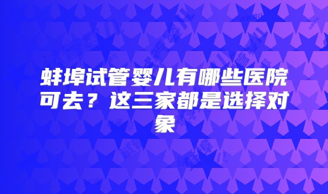 蚌埠试管婴儿有哪些医院可去？这三家都是选择对象