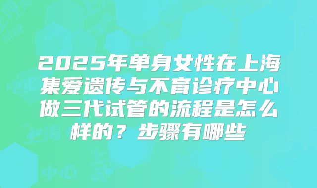 2025年单身女性在上海集爱遗传与不育诊疗中心做三代试管的流程是怎么样的？步骤有哪些