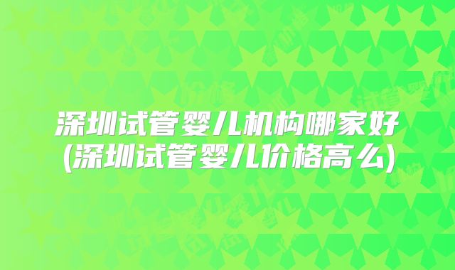 深圳试管婴儿机构哪家好(深圳试管婴儿价格高么)