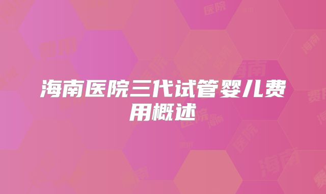 海南医院三代试管婴儿费用概述
