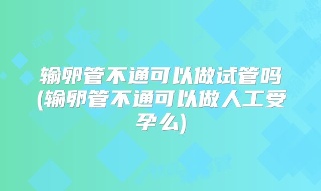 输卵管不通可以做试管吗(输卵管不通可以做人工受孕么)