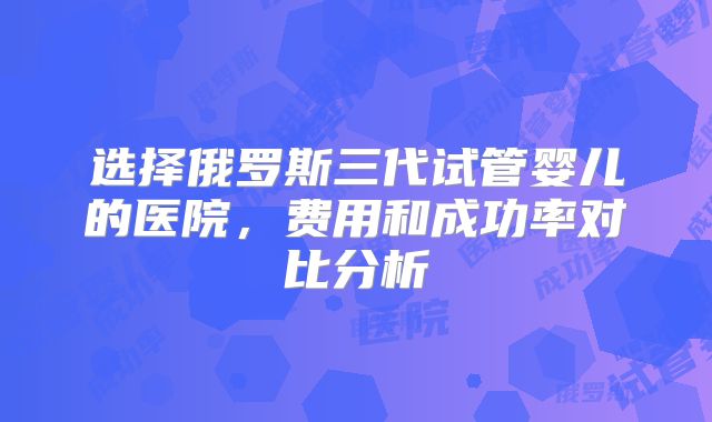 选择俄罗斯三代试管婴儿的医院,费用和成功率对比分析