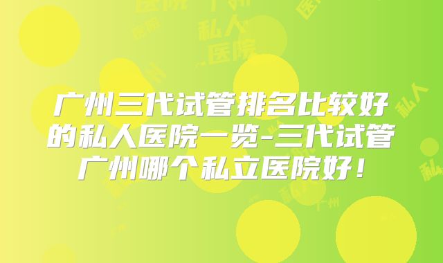 广州三代试管排名比较好的私人医院一览-三代试管广州哪个私立医院好!