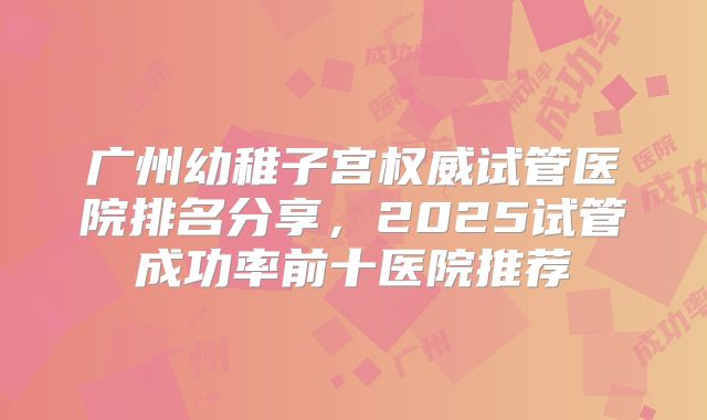 广州幼稚子宫权威试管医院排名分享,2025试管成功率前十医院推荐