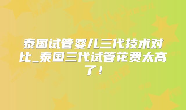 泰国试管婴儿三代技术对比_泰国三代试管花费太高了！