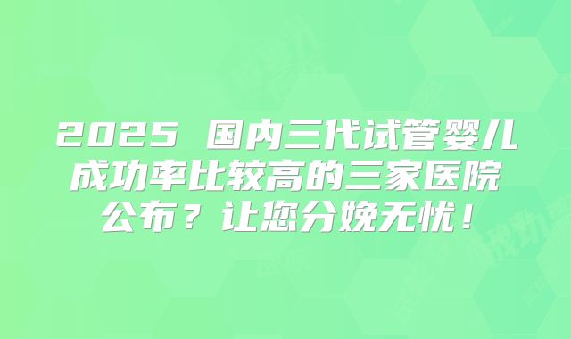 2025 国内三代试管婴儿成功率比较高的三家医院公布?让您分娩无忧!