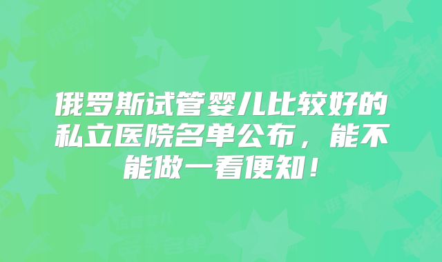 俄罗斯试管婴儿比较好的私立医院名单公布，能不能做一看便知！