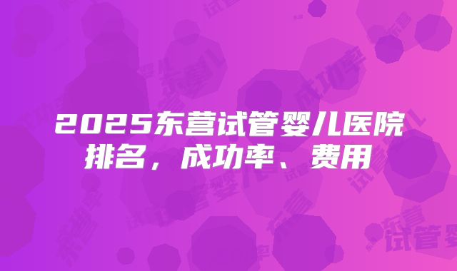 2025东营试管婴儿医院排名，成功率、费用